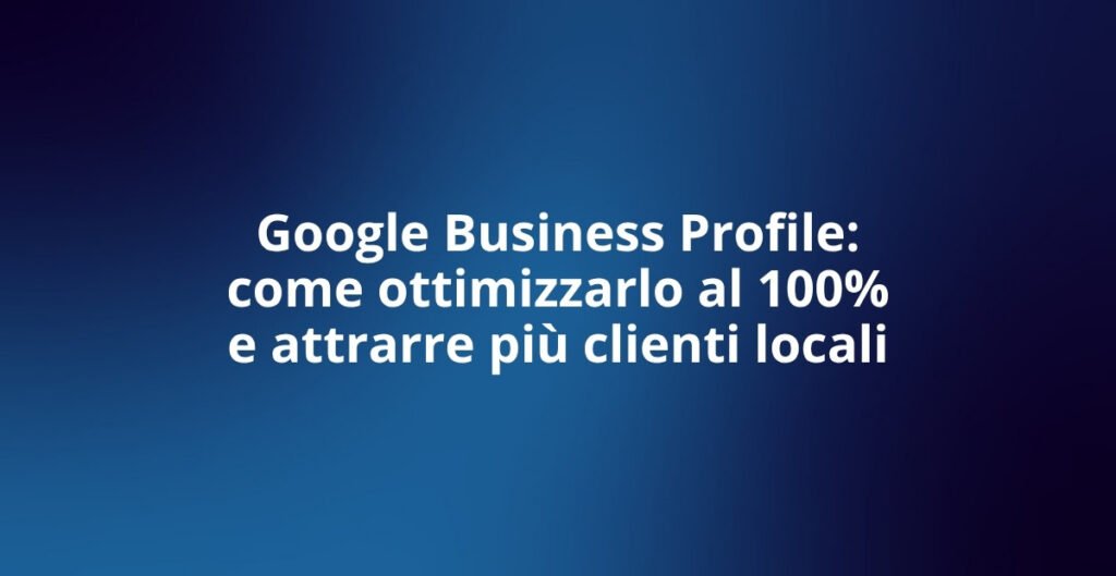 Google Business Profile: come ottimizzarlo al 100%